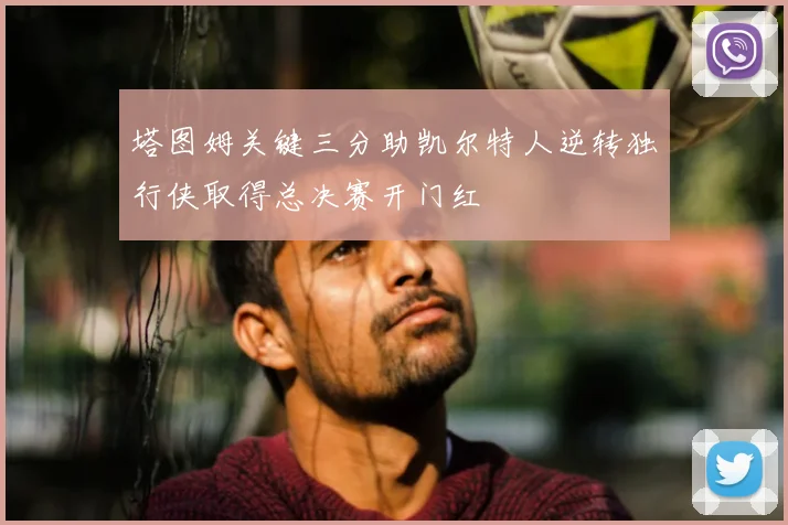 塔图姆关键三分助凯尔特人逆转独行侠取得总决赛开门红