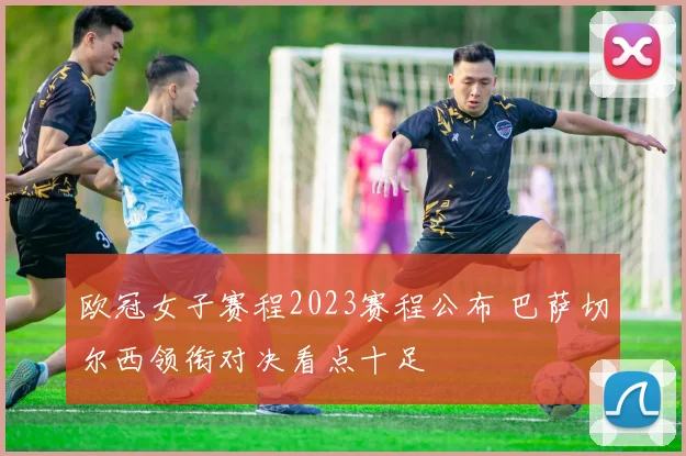 欧冠女子赛程2023赛程公布 巴萨切尔西领衔对决看点十足