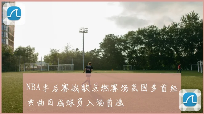 NBA季后赛战歌点燃赛场氛围多首经典曲目成球员入场首选