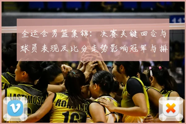 全运会男篮集锦:决赛关键回合与球员表现及比分走势影响冠军与排名
