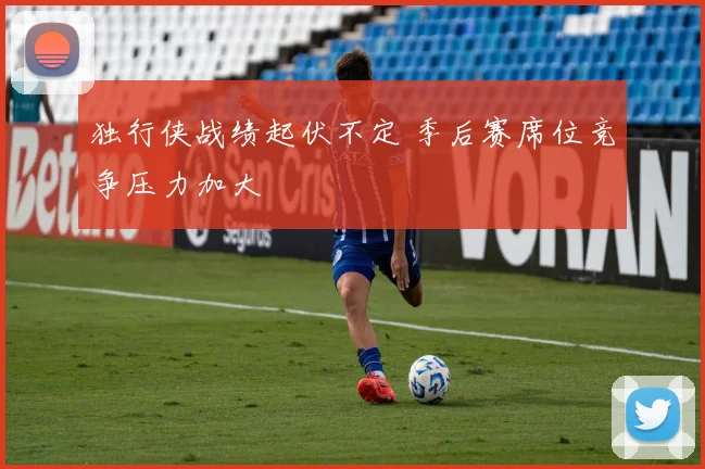 独行侠战绩起伏不定 季后赛席位竞争压力加大