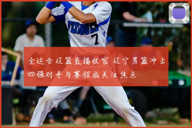 全运会辽篮直播收官 辽宁男篮冲击四强对手与赛程成关注焦点