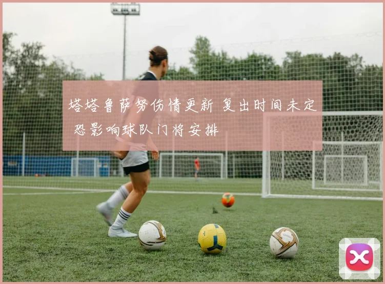 塔塔鲁萨努伤情更新 复出时间未定 恐影响球队门将安排