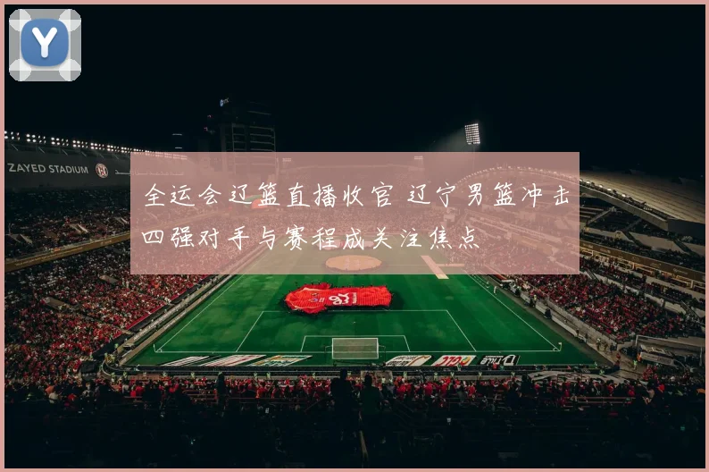 全运会辽篮直播收官 辽宁男篮冲击四强对手与赛程成关注焦点