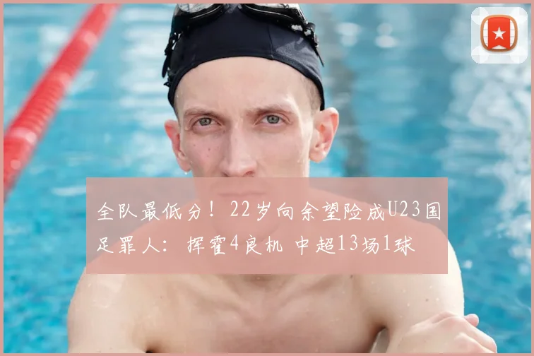全队最低分！22岁向余望险成U23国足罪人：挥霍4良机 中超13场1球