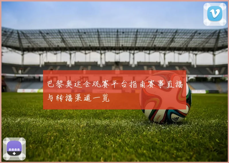 巴黎奥运会观赛平台指南赛事直播与转播渠道一览