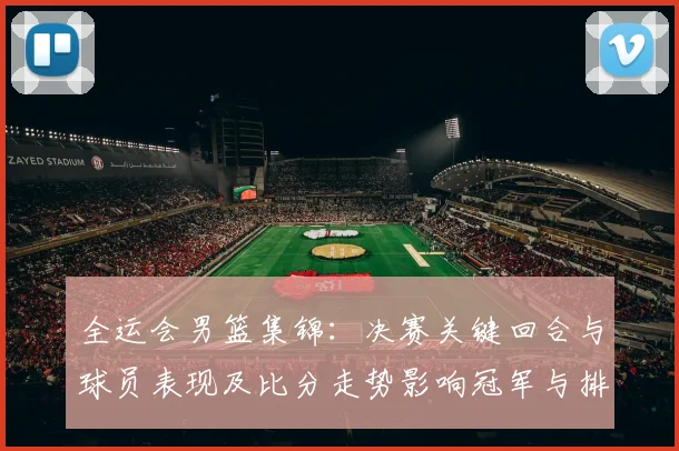 全运会男篮集锦：决赛关键回合与球员表现及比分走势影响冠军与排名