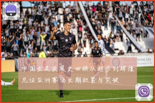 中国女足发展史回顾从起步到辉煌见证亚洲赛场长期积累与突破