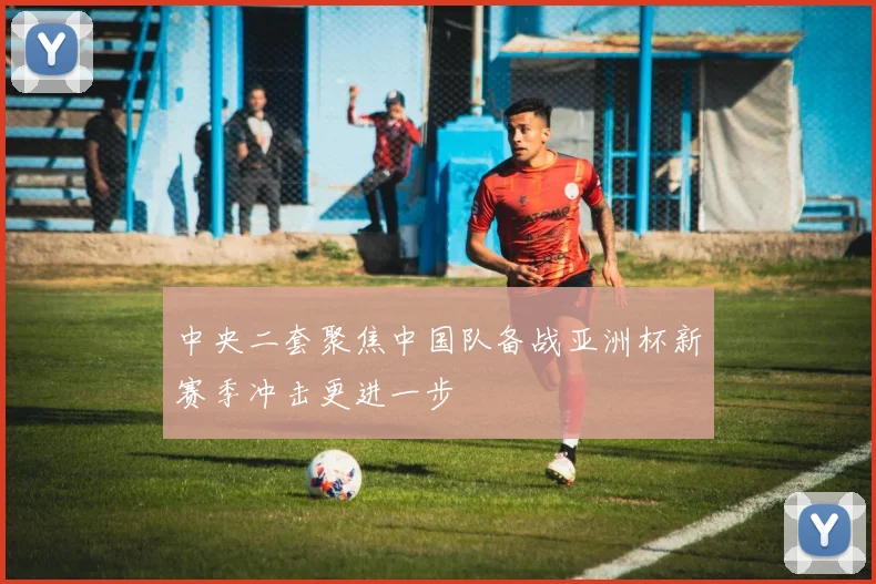 中央二套聚焦中国队备战亚洲杯新赛季冲击更进一步