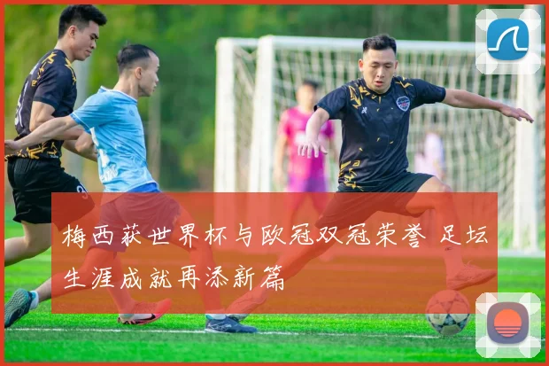 梅西获世界杯与欧冠双冠荣誉 足坛生涯成就再添新篇