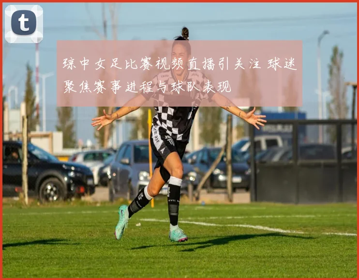 琼中女足比赛视频直播引关注 球迷聚焦赛事进程与球队表现