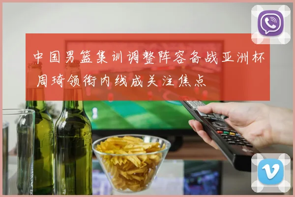 中国男篮集训调整阵容备战亚洲杯 周琦领衔内线成关注焦点