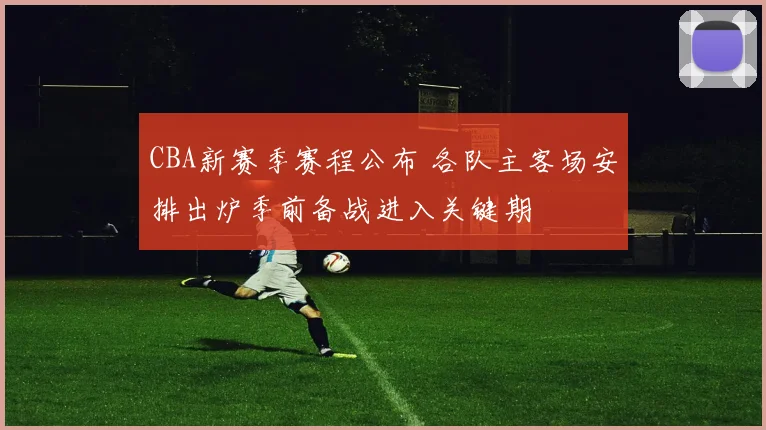 CBA新赛季赛程公布 各队主客场安排出炉季前备战进入关键期