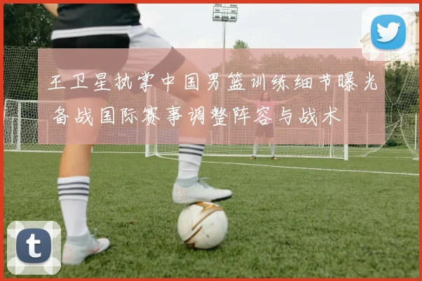 王卫星执掌中国男篮训练细节曝光 备战国际赛事调整阵容与战术