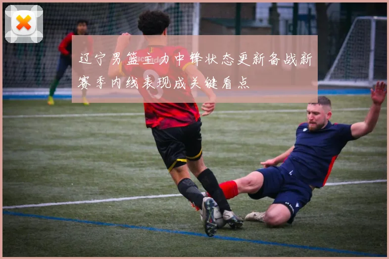 辽宁男篮主力中锋状态更新备战新赛季内线表现成关键看点