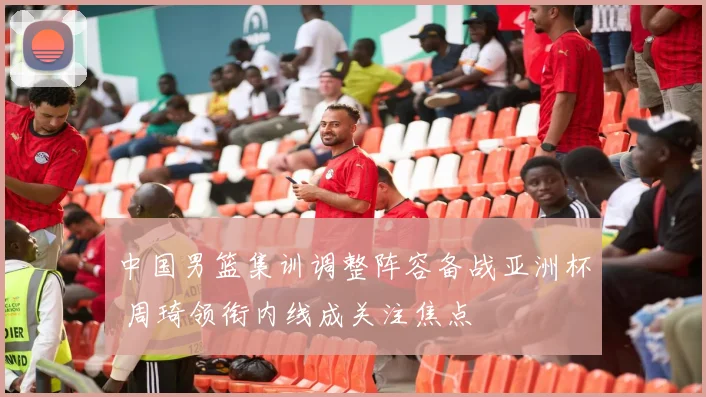 中国男篮集训调整阵容备战亚洲杯 周琦领衔内线成关注焦点