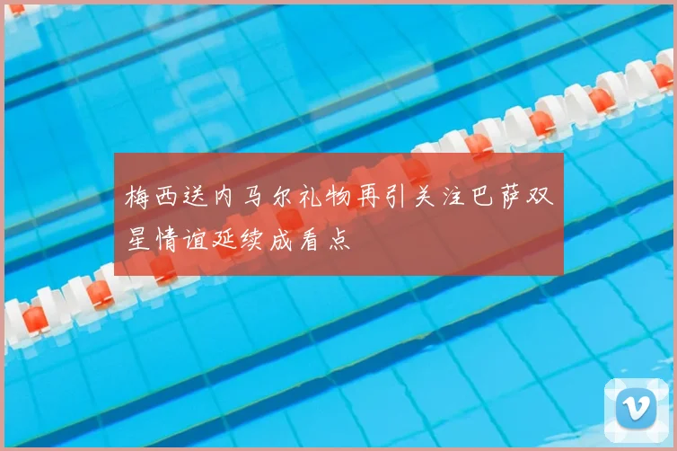 梅西送内马尔礼物再引关注巴萨双星情谊延续成看点