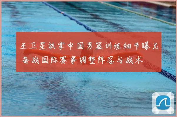 王卫星执掌中国男篮训练细节曝光 备战国际赛事调整阵容与战术