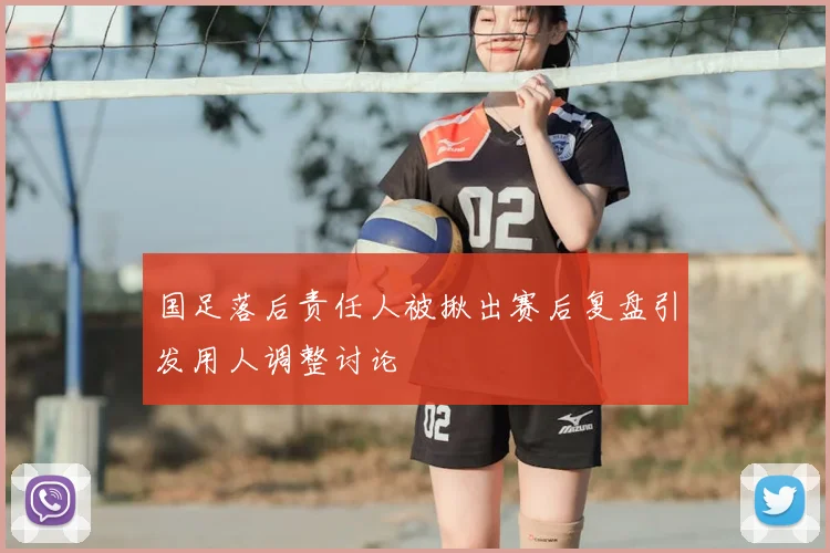 国足落后责任人被揪出赛后复盘引发用人调整讨论