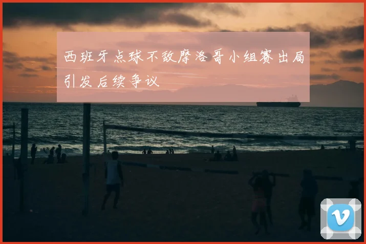 西班牙点球不敌摩洛哥小组赛出局引发后续争议