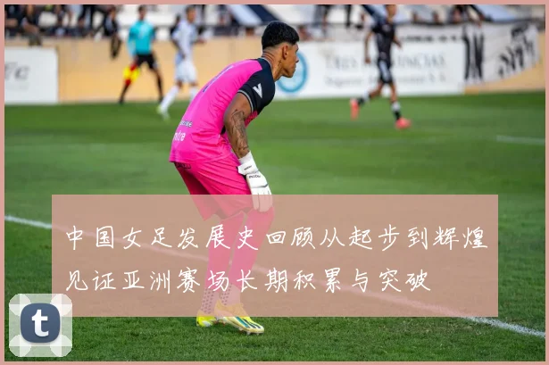 中国女足发展史回顾从起步到辉煌见证亚洲赛场长期积累与突破