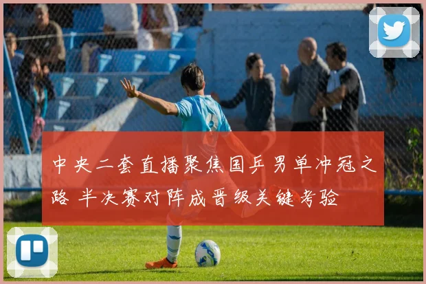 中央二套直播聚焦国乒男单冲冠之路 半决赛对阵成晋级关键考验