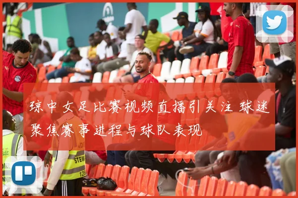 琼中女足比赛视频直播引关注 球迷聚焦赛事进程与球队表现